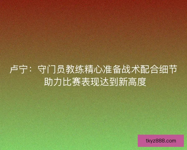 卢宁：守门员教练精心准备战术配合细节 助力比赛表现达到新高度