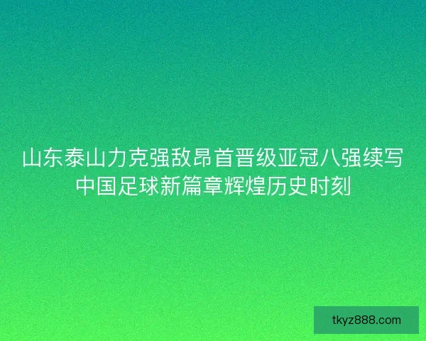 山东泰山力克强敌昂首晋级亚冠八强续写中国足球新篇章辉煌历史时刻