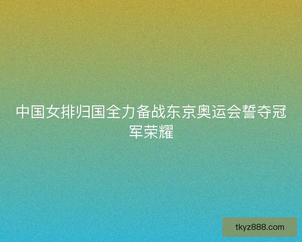中国女排归国全力备战东京奥运会誓夺冠军荣耀